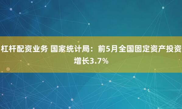 杠杆配资业务 国家统计局：前5月全国固定资产投资增长3.7%