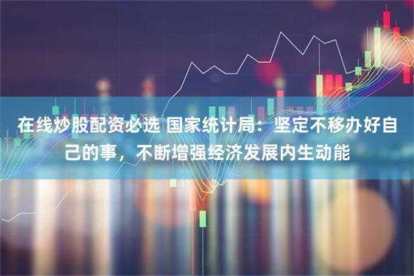 在线炒股配资必选 国家统计局：坚定不移办好自己的事，不断增强经济发展内生动能