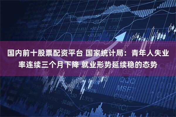 国内前十股票配资平台 国家统计局：青年人失业率连续三个月下降 就业形势延续稳的态势
