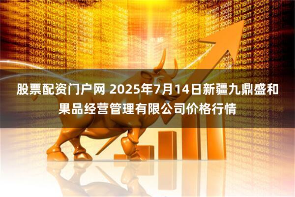 股票配资门户网 2025年7月14日新疆九鼎盛和果品经营管理有限公司价格行情