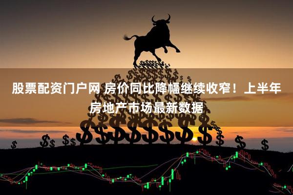 股票配资门户网 房价同比降幅继续收窄！上半年房地产市场最新数据