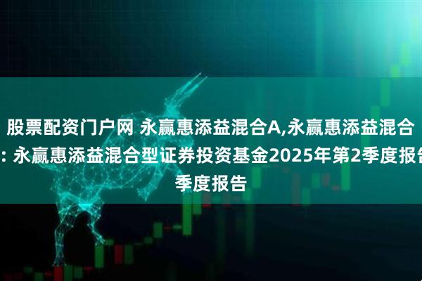 股票配资门户网 永赢惠添益混合A,永赢惠添益混合C: 永赢惠添益混合型证券投资基金2025年第2季度报告