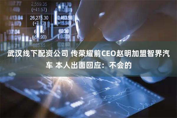 武汉线下配资公司 传荣耀前CEO赵明加盟智界汽车 本人出面回应：不会的