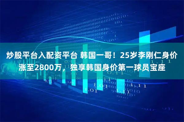 炒股平台入配资平台 韩国一哥！25岁李刚仁身价涨至2800万，独享韩国身价第一球员宝座