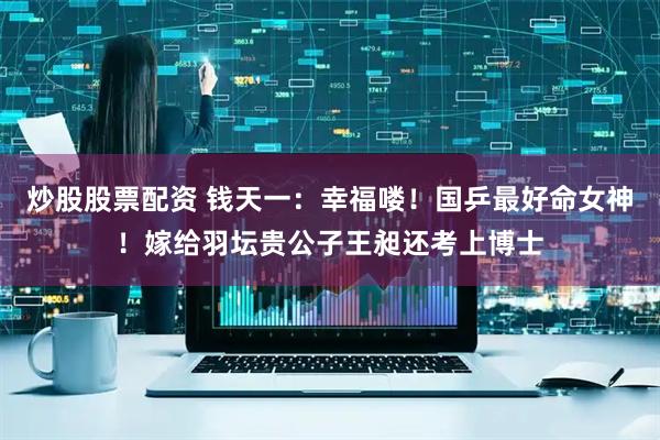炒股股票配资 钱天一：幸福喽！国乒最好命女神！嫁给羽坛贵公子王昶还考上博士